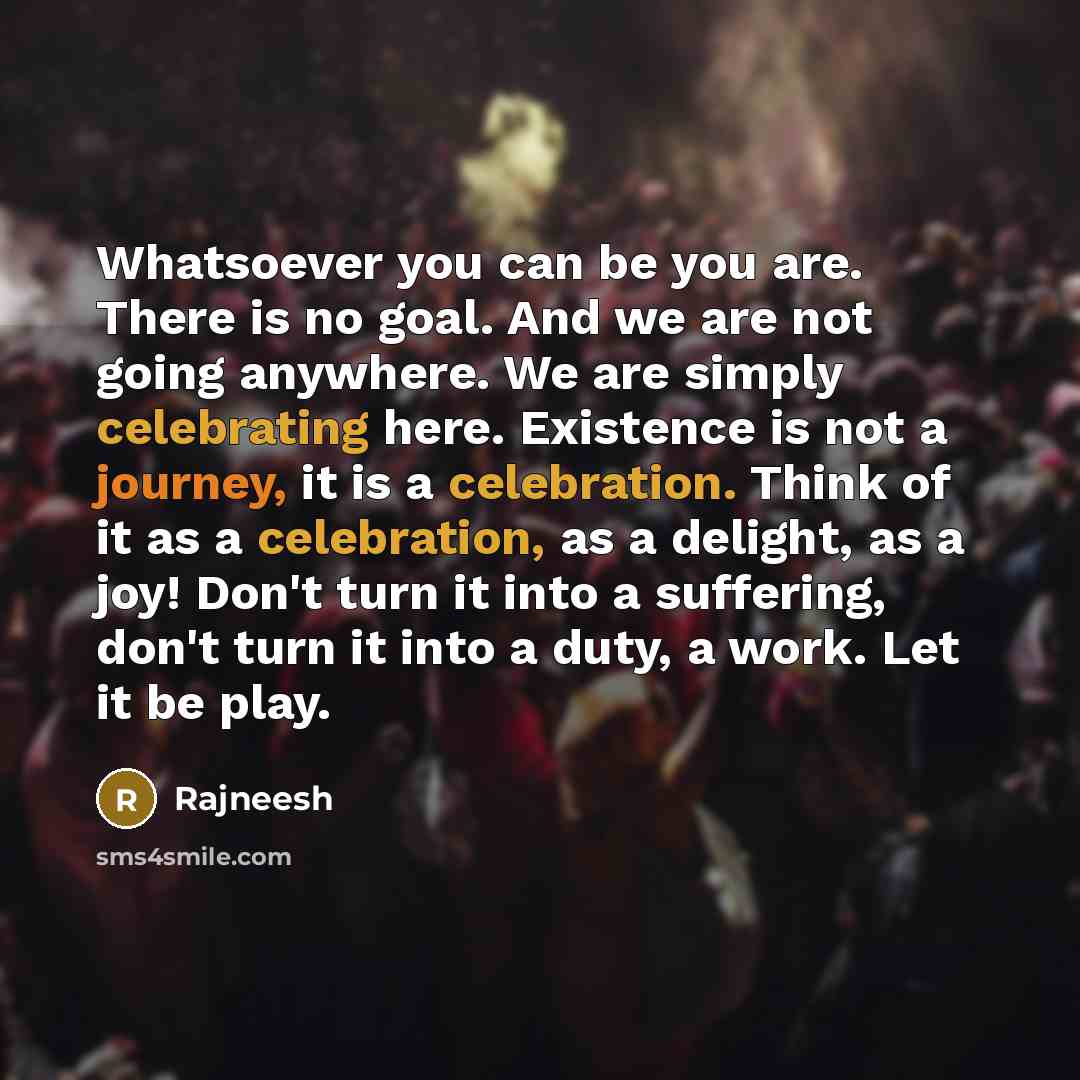 “Whatsoever you can be you are. There is no goal. And we are not going anywhere. We are simply celebrating here. Existence is not a journey, it is a celebration. Think of it as a celebration, as a delight, as a joy! Don't turn it into a suffering, don't turn it into a duty, a work. Let it be play.” quote by Rajneesh