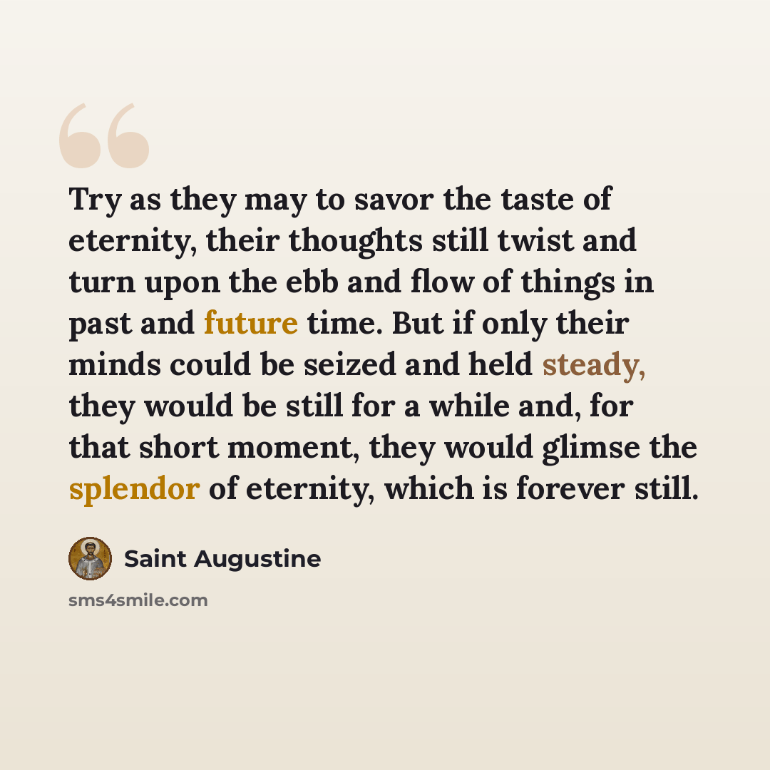 “Try as they may to savor the taste of eternity, their thoughts still twist and turn upon the ebb and flow of things in past and future time. But if only their minds could be seized and held steady, they would be still for a while and, for that short moment, they would glimse the splendor of…” quote by Saint Augustine