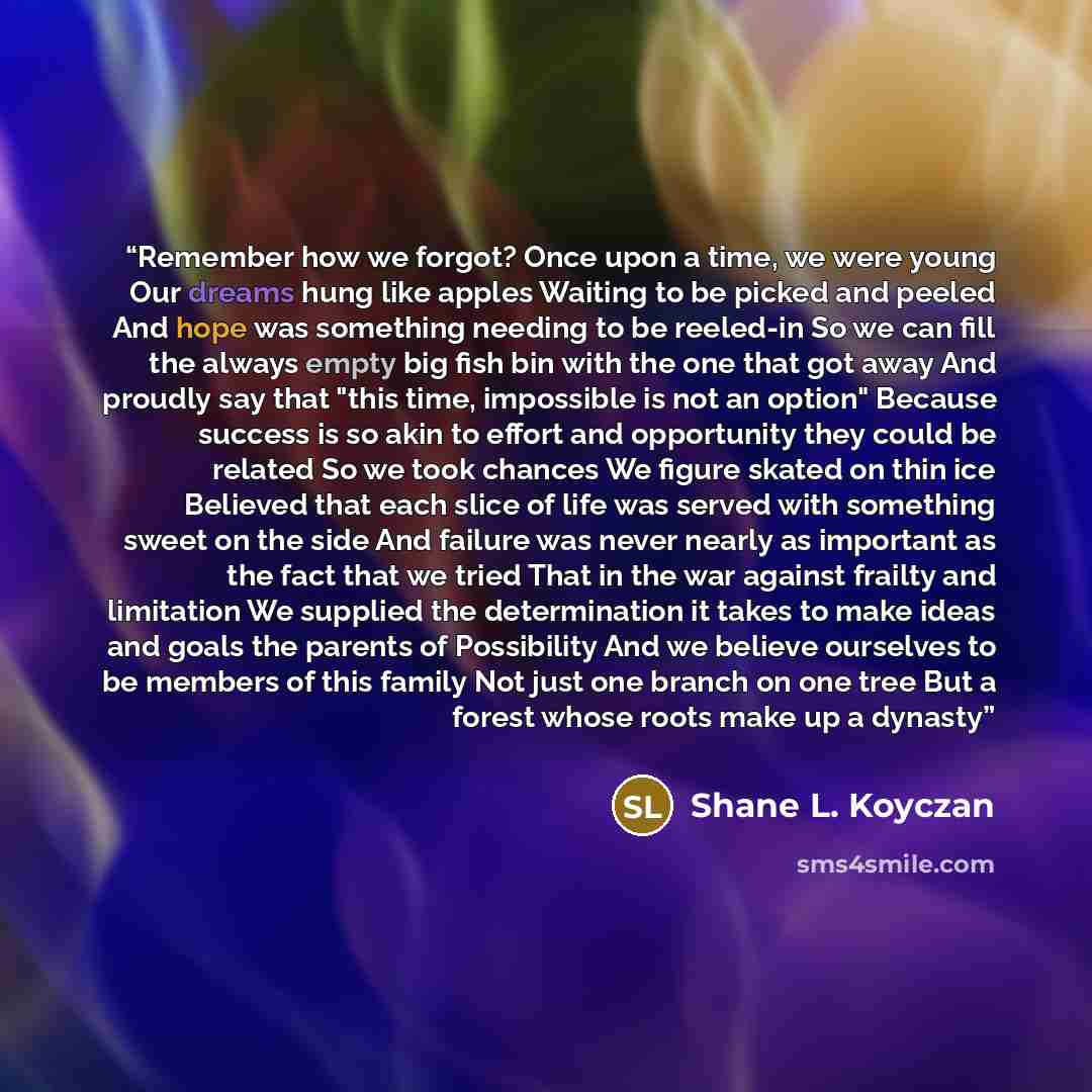 “Remember how we forgot? Once upon a time, we were young Our dreams hung like apples Waiting to be picked and peeled And hope was something needing to be reeled-in So we can fill the always empty big fish bin with the one that got away And proudly say that "this time, impossible is not an option"…” quote by Shane L. Koyczan