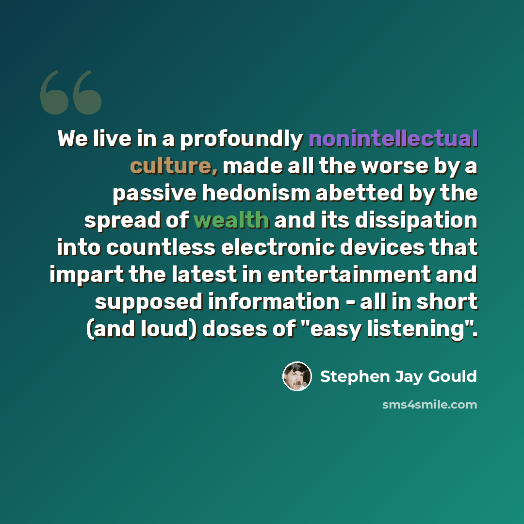 “We live in a profoundly nonintellectual culture, made all the worse by a passive hedonism abetted by the spread of wealth and its dissipation into countless electronic devices that impart the latest in entertainment and supposed information - all in short (and loud) doses of "easy listening".” quote by Stephen Jay Gould