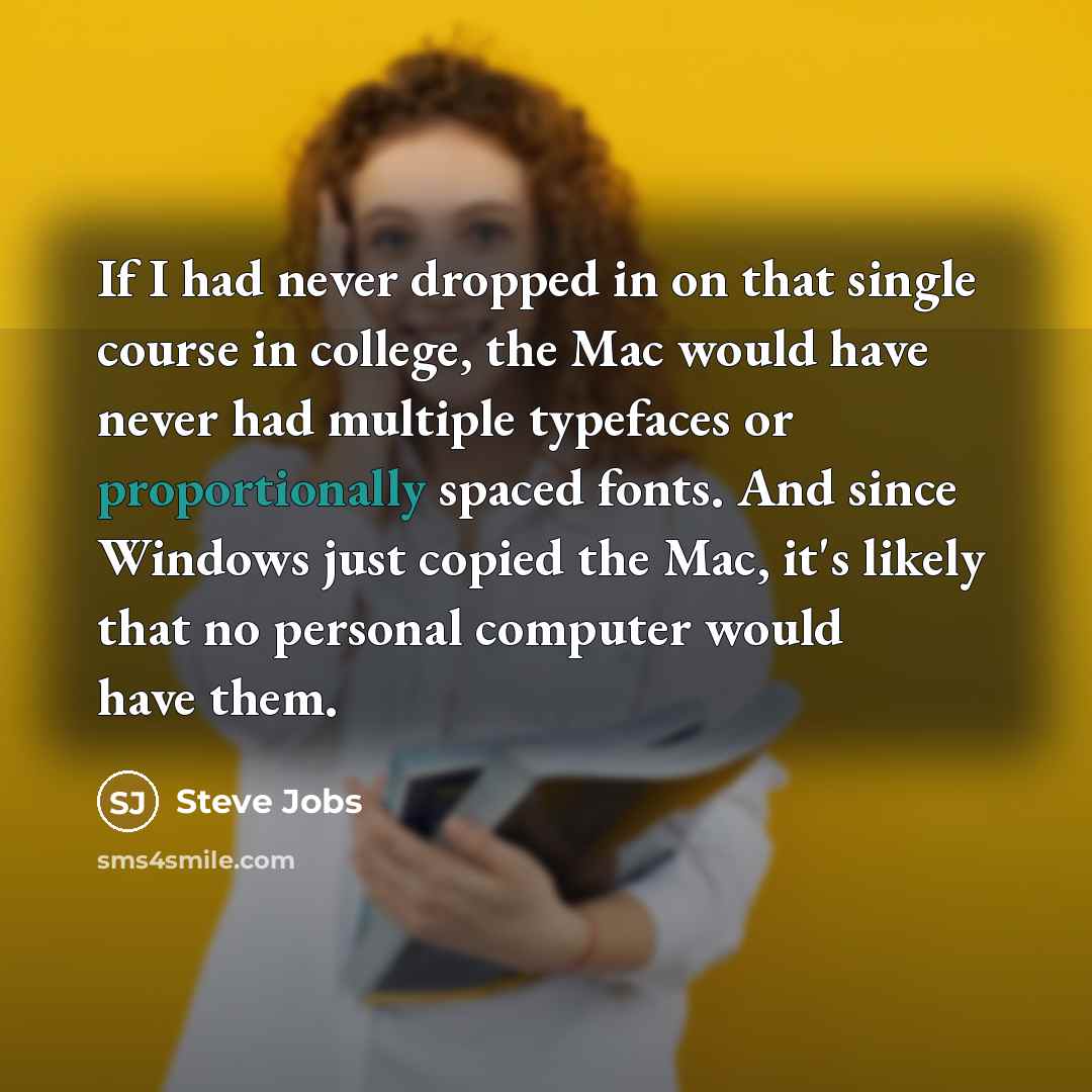 “If I had never dropped in on that single course in college, the Mac would have never had multiple typefaces or proportionally spaced fonts. And since Windows just copied the Mac, it's likely that no personal computer would have them.” quote by Steve Jobs