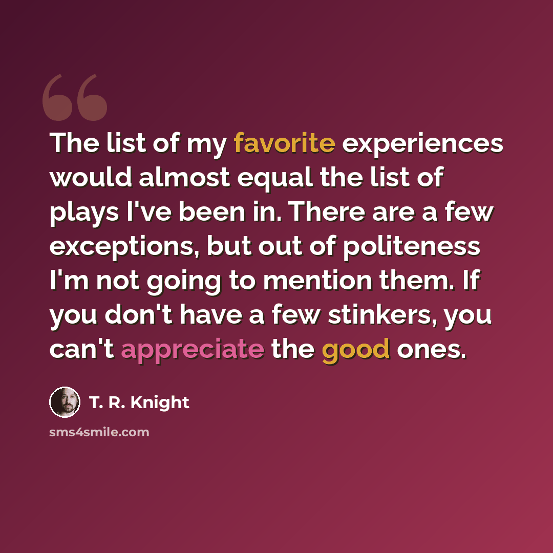 “The list of my favorite experiences would almost equal the list of plays I've been in. There are a few exceptions, but out of politeness I'm not going to mention them. If you don't have a few stinkers, you can't appreciate the good ones.” quote by T. R. Knight