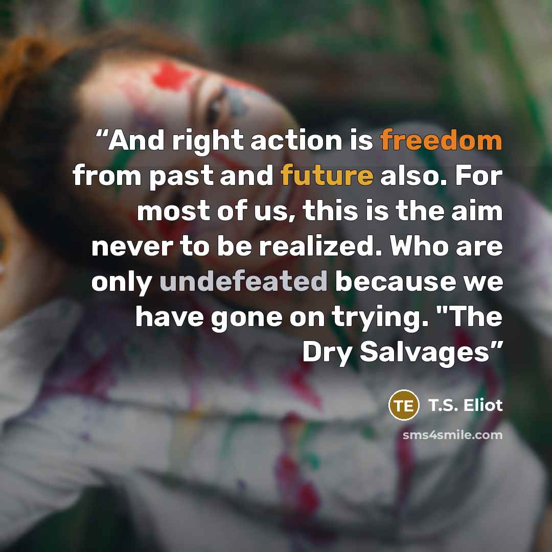 “And right action is freedom from past and future also. For most of us, this is the aim never to be realized. Who are only undefeated because we have gone on trying. "The Dry Salvages” quote by T.S. Eliot