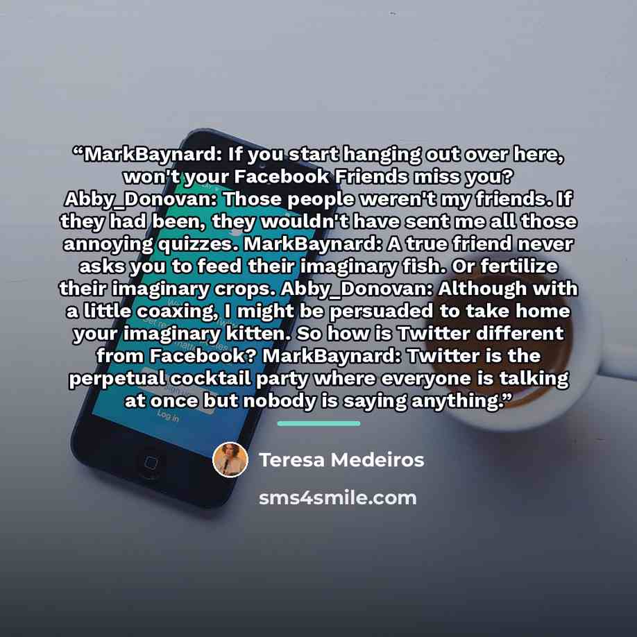 “MarkBaynard: If you start hanging out over here, won't your Facebook Friends miss you? Abby_Donovan: Those people weren't my friends. If they had been, they wouldn't have sent me all those annoying quizzes. MarkBaynard: A true friend never asks you to feed their imaginary fish. Or fertilize their…” quote by Teresa Medeiros