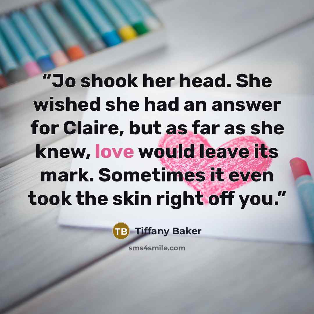 “Jo shook her head. She wished she had an answer for Claire, but as far as she knew, love would leave its mark. Sometimes it even took the skin right off you.” quote by Tiffany Baker