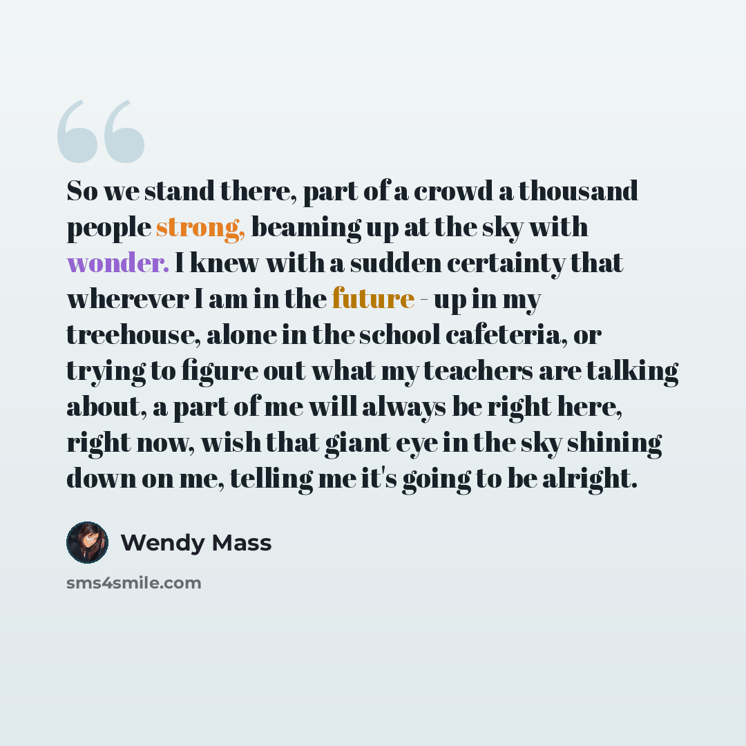 “So we stand there, part of a crowd a thousand people strong, beaming up at the sky with wonder. I knew with a sudden certainty that wherever I am in the future - up in my treehouse, alone in the school cafeteria, or trying to figure out what my teachers are talking about, a part of me will always…” quote by Wendy Mass
