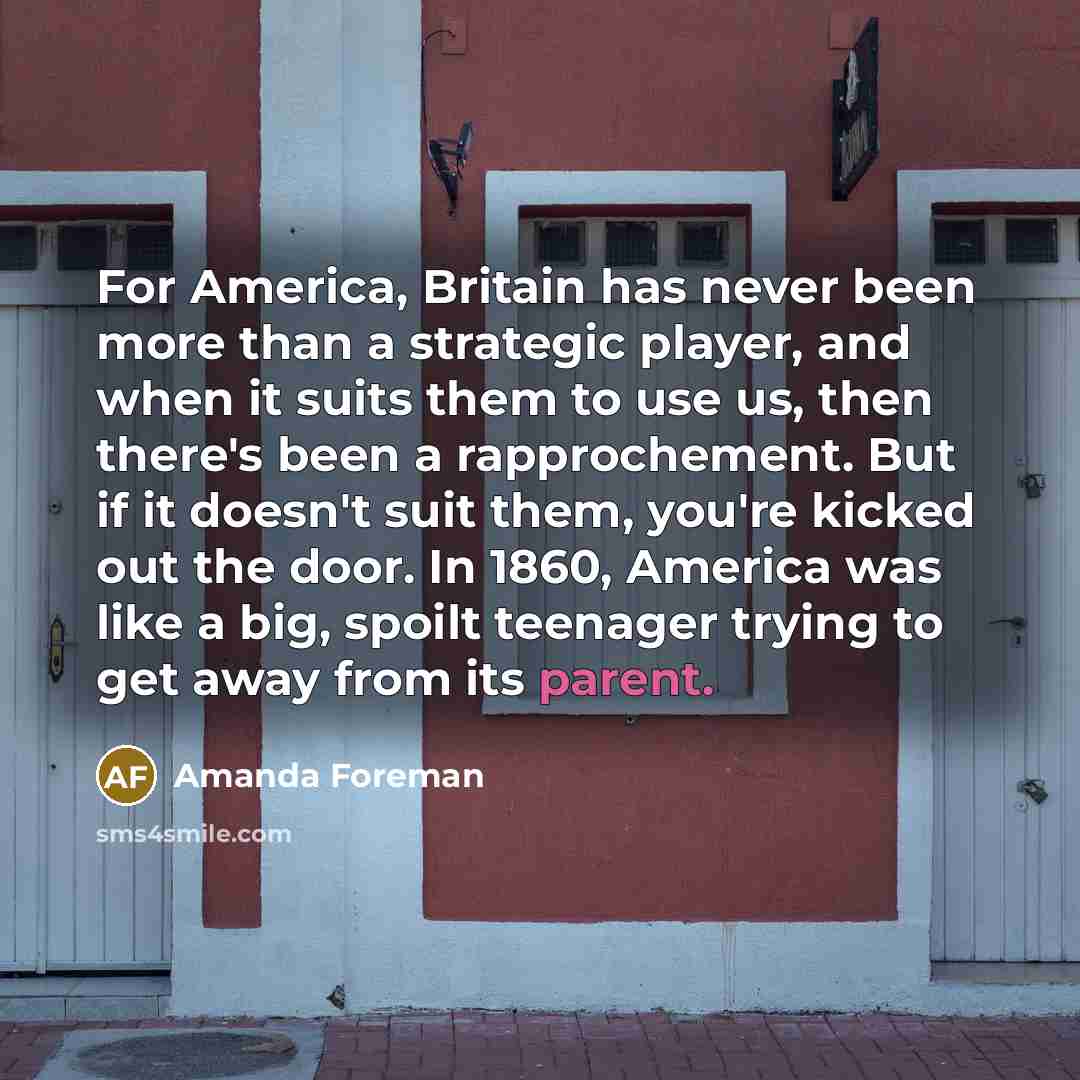 “For America, Britain has never been more than a strategic player, and when it suits them to use us, then there's been a rapprochement. But if it doesn't suit them, you're kicked out the door. In 1860, America was like a big, spoilt teenager trying to get away from its parent.” quote by Amanda Foreman