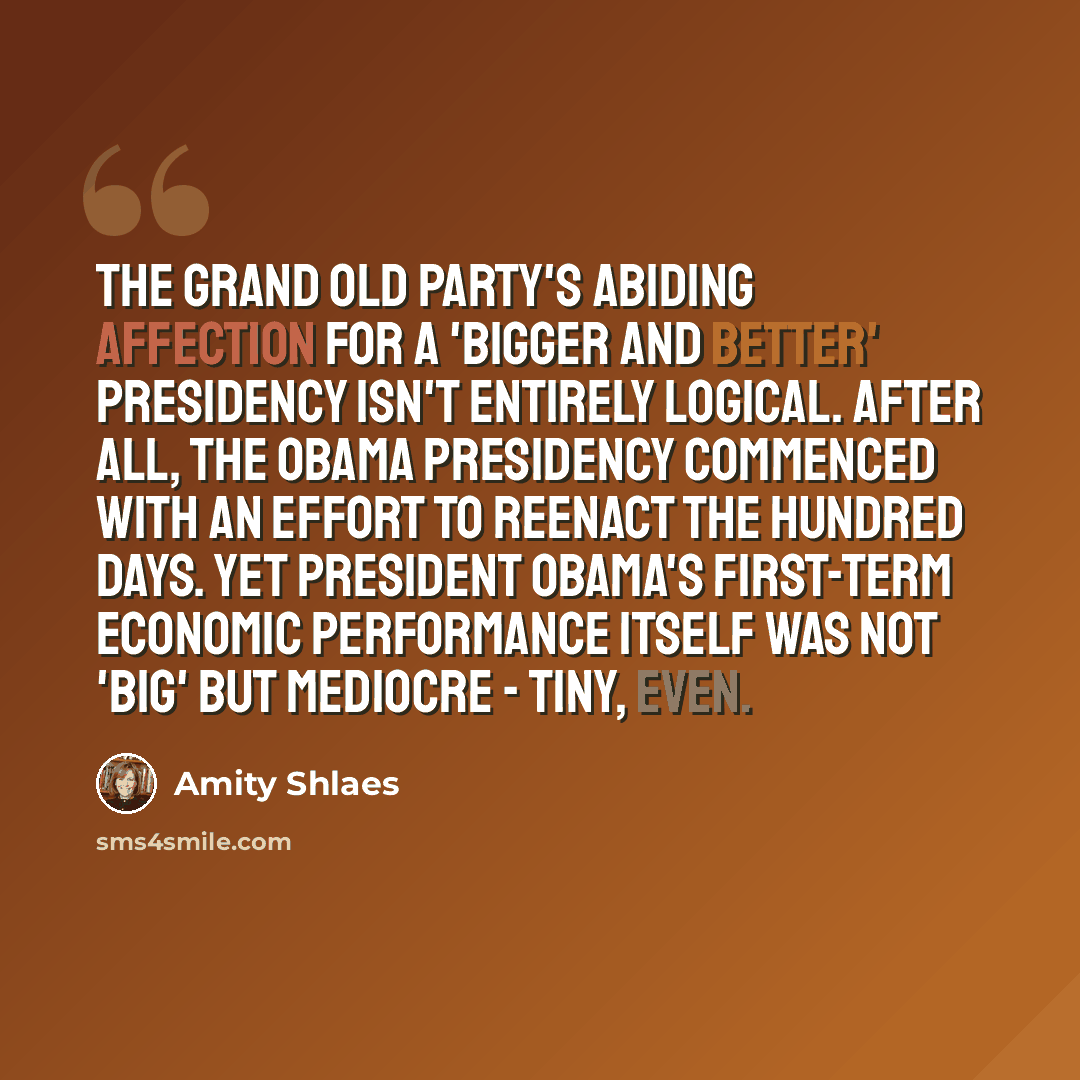“The Grand Old Party's abiding affection for a 'bigger and better' presidency isn't entirely logical. After all, the Obama presidency commenced with an effort to reenact the Hundred Days. Yet President Obama's first-term economic performance itself was not 'big' but mediocre - tiny, even.” quote by Amity Shlaes