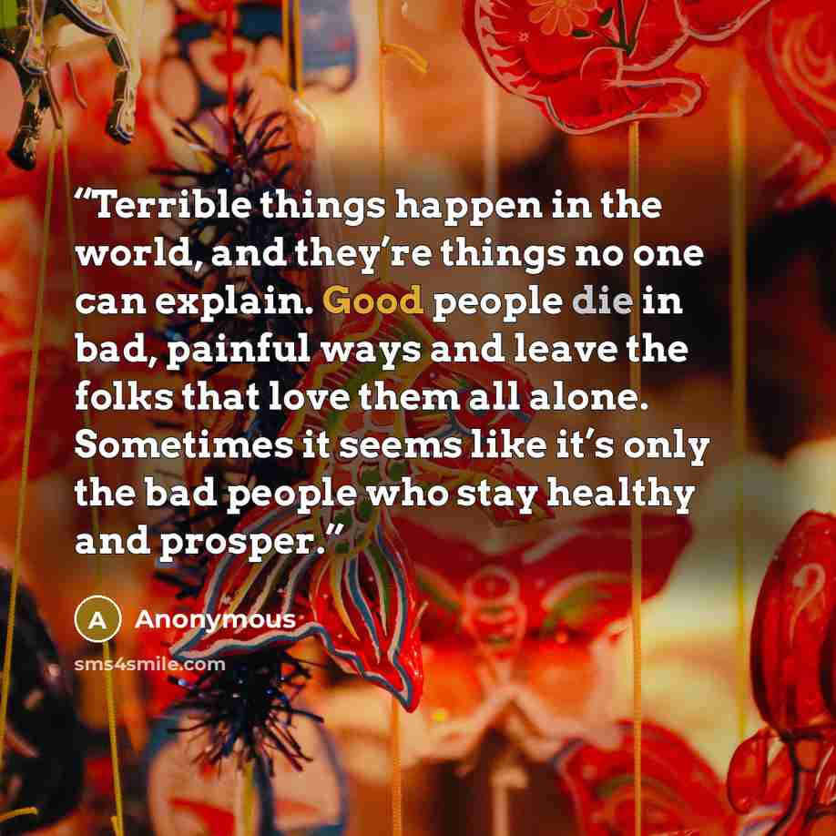 “Terrible things happen in the world, and they’re things no one can explain. Good people die in bad, painful ways and leave the folks that love them all alone. Sometimes it seems like it’s only the bad people who stay healthy and prosper.” quote by Anonymous
