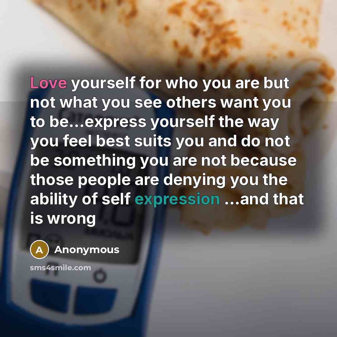 “Love yourself for who you are but not what you see others want you to be...express yourself the way you feel best suits you and do not be something you are not because those people are denying you the ability of self expression ...and that is wrong” quote by Anonymous