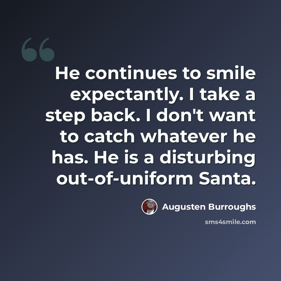 “He continues to smile expectantly. I take a step back. I don't want to catch whatever he has. He is a disturbing out-of-uniform Santa.” quote by Augusten Burroughs