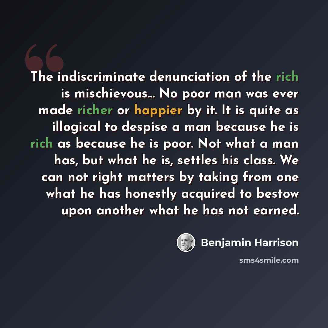 “The indiscriminate denunciation of the rich is mischievous… No poor man was ever made richer or happier by it. It is quite as illogical to despise a man because he is rich as because he is poor. Not what a man has, but what he is, settles his class. We can not right matters by taking from one what…” quote by Benjamin Harrison