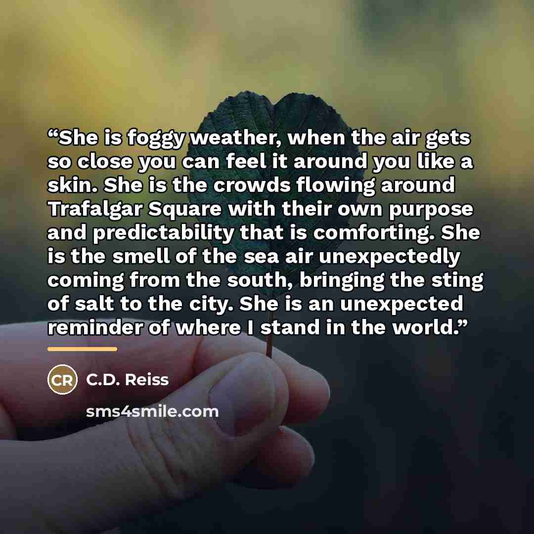 “She is foggy weather, when the air gets so close you can feel it around you like a skin. She is the crowds flowing around Trafalgar Square with their own purpose and predictability that is comforting. She is the smell of the sea air unexpectedly coming from the south, bringing the sting of salt to…” quote by C.D. Reiss