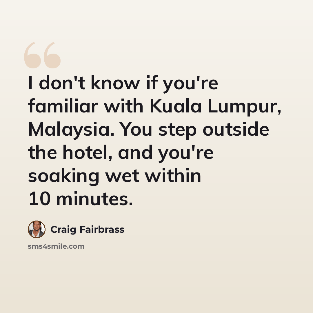 “I don't know if you're familiar with Kuala Lumpur, Malaysia. You step outside the hotel, and you're soaking wet within 10 minutes.” quote by Craig Fairbrass