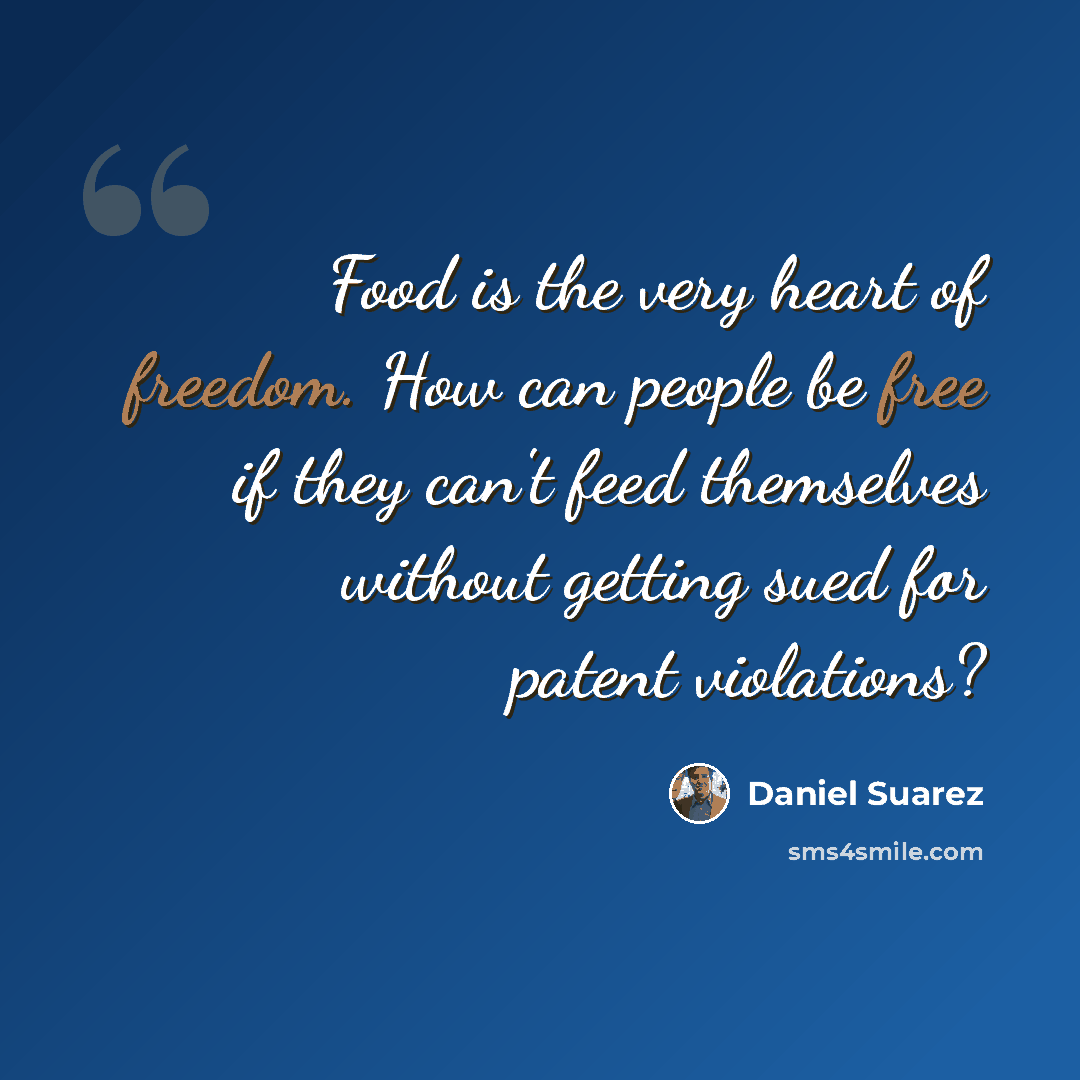 “Food is the very heart of freedom. How can people be free if they can't feed themselves without getting sued for patent violations?” quote by Daniel Suarez