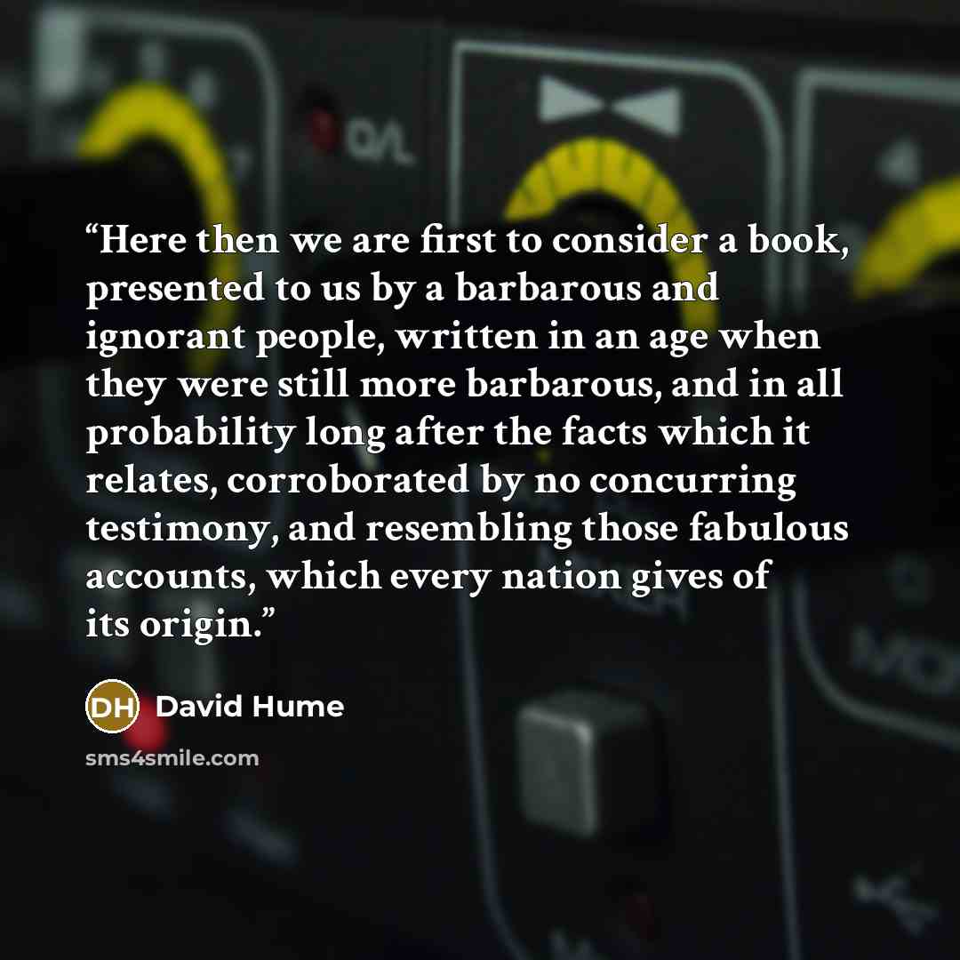 “Here then we are first to consider a book, presented to us by a barbarous and ignorant people, written in an age when they were still more barbarous, and in all probability long after the facts which it relates, corroborated by no concurring testimony, and resembling those fabulous accounts, which…” quote by David Hume