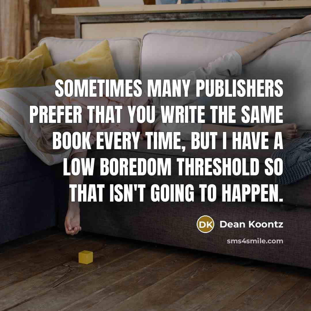 “Sometimes many publishers prefer that you write the same book every time, but I have a low boredom threshold so that isn't going to happen.” quote by Dean Koontz