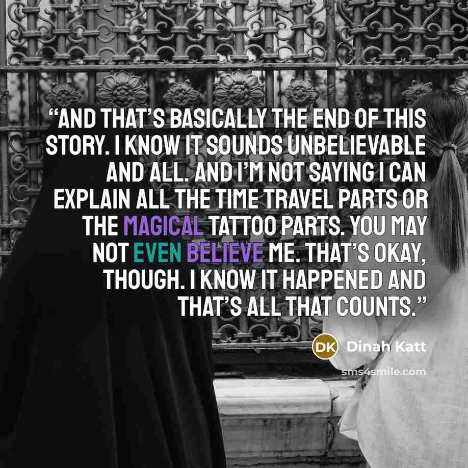 “And that’s basically the end of this story. I know it sounds unbelievable and all. And I’m not saying I can explain all the time travel parts or the magical tattoo parts. You may not even believe me. That’s okay, though. I know it happened and that’s all that counts.” quote by Dinah Katt