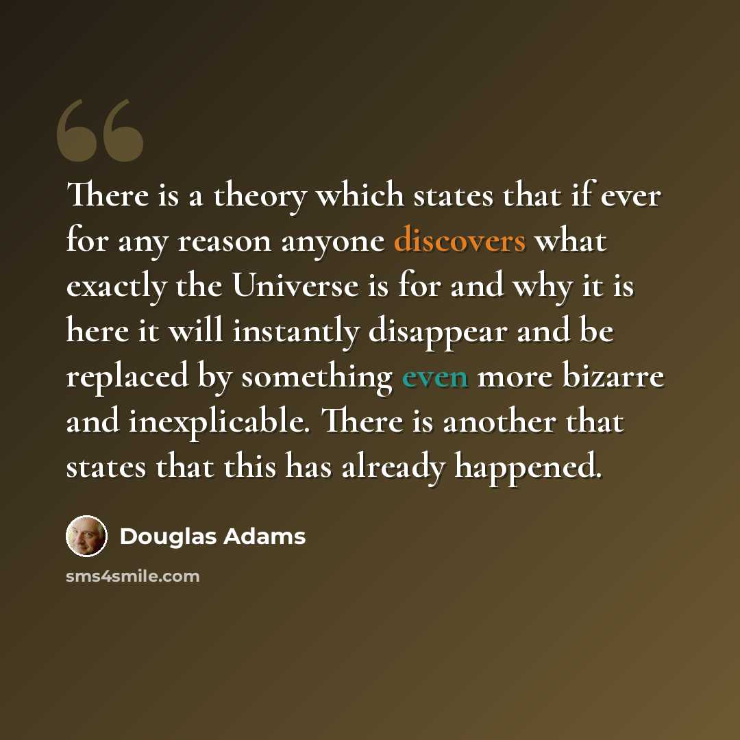 “There is a theory which states that if ever for any reason anyone discovers what exactly the Universe is for and why it is here it will instantly disappear and be replaced by something even more bizarre and inexplicable. There is another that states that this has already happened.” quote by Douglas Adams