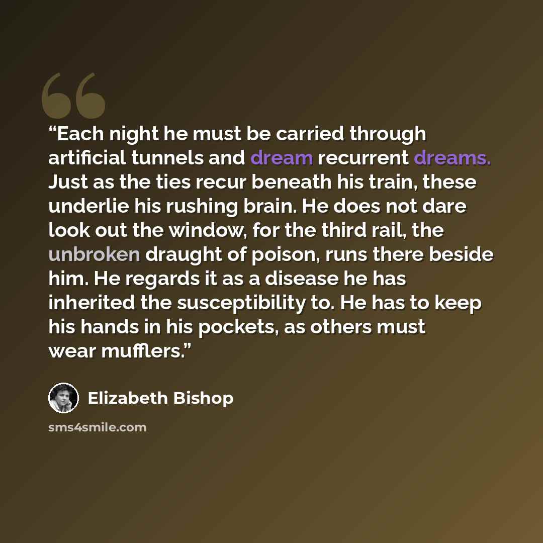 “Each night he must be carried through artificial tunnels and dream recurrent dreams. Just as the ties recur beneath his train, these underlie his rushing brain. He does not dare look out the window, for the third rail, the unbroken draught of poison, runs there beside him. He regards it as a…” quote by Elizabeth Bishop
