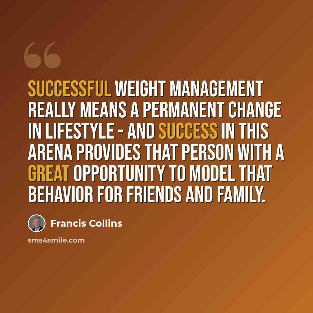 “Successful weight management really means a permanent change in lifestyle - and success in this arena provides that person with a great opportunity to model that behavior for friends and family.” quote by Francis Collins