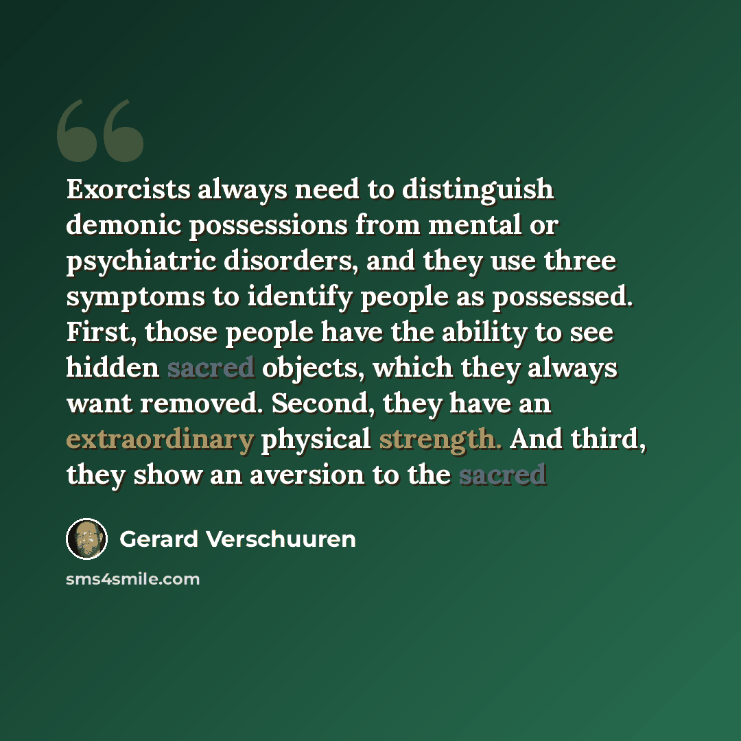 “Exorcists always need to distinguish demonic possessions from mental or psychiatric disorders, and they use three symptoms to identify people as possessed. First, those people have the ability to see hidden sacred objects, which they always want removed. Second, they have an extraordinary physical…” quote by Gerard Verschuuren