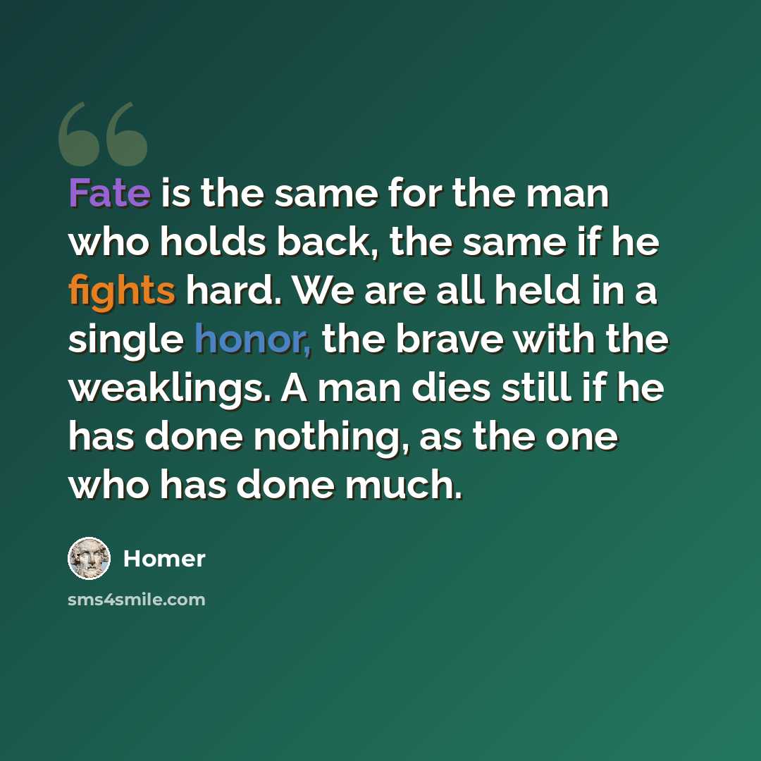 “Fate is the same for the man who holds back, the same if he fights hard. We are all held in a single honor, the brave with the weaklings. A man dies still if he has done nothing, as the one who has done much.” quote by Homer