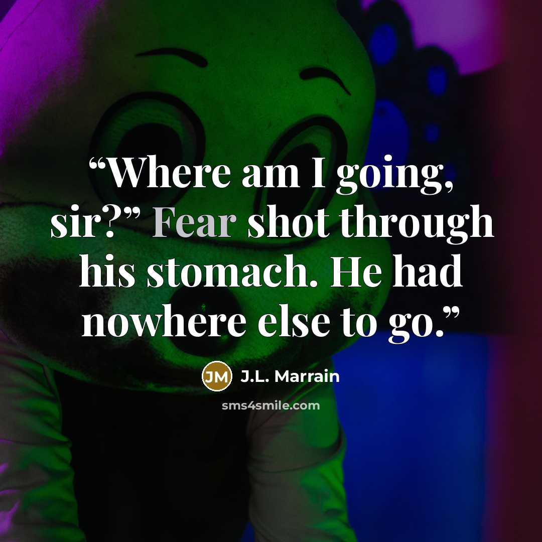 “Where am I going, sir?” Fear shot through his stomach. He had nowhere else to go.” quote by J.L. Marrain