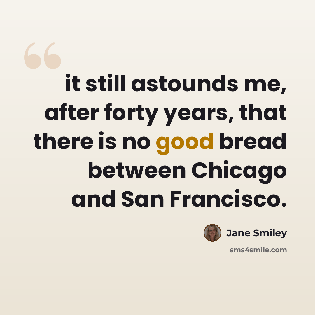 “it still astounds me, after forty years, that there is no good bread between Chicago and San Francisco.” quote by Jane Smiley