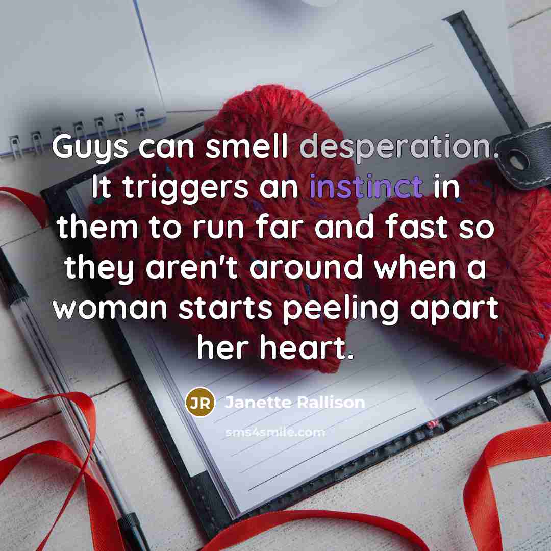 “Guys can smell desperation. It triggers an instinct in them to run far and fast so they aren't around when a woman starts peeling apart her heart.” quote by Janette Rallison