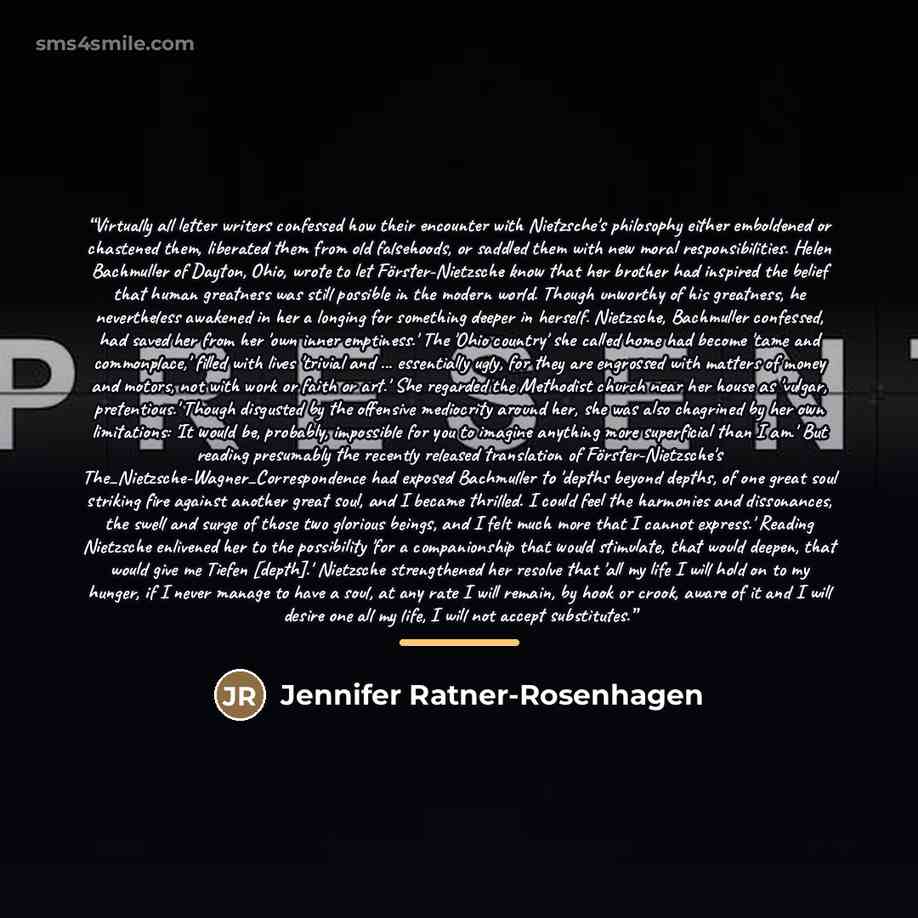 “Virtually all letter writers confessed how their encounter with Nietzsche's philosophy either emboldened or chastened them, liberated them from old falsehoods, or saddled them with new moral responsibilities. Helen Bachmuller of Dayton, Ohio, wrote to let Förster-Nietzsche know that her brother…” quote by Jennifer Ratner-Rosenhagen