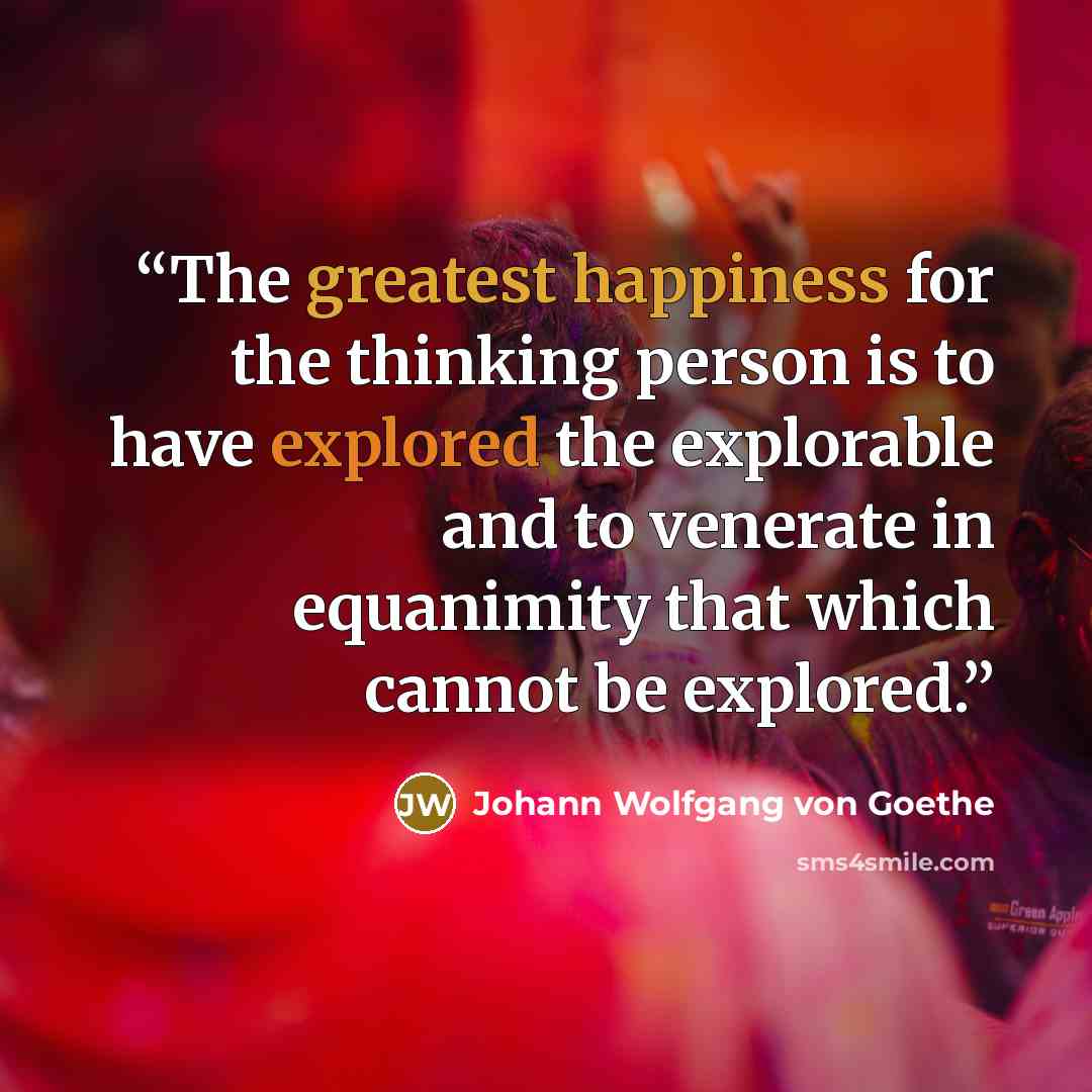 “The greatest happiness for the thinking person is to have explored the explorable and to venerate in equanimity that which cannot be explored.” quote by Johann Wolfgang Von Goethe
