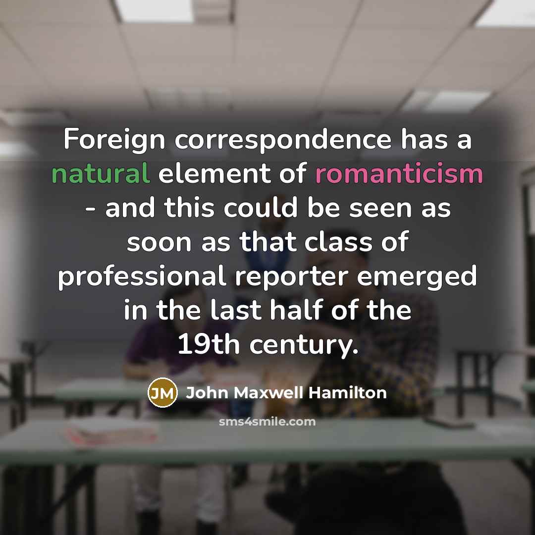 “Foreign correspondence has a natural element of romanticism - and this could be seen as soon as that class of professional reporter emerged in the last half of the 19th century.” quote by John Maxwell Hamilton