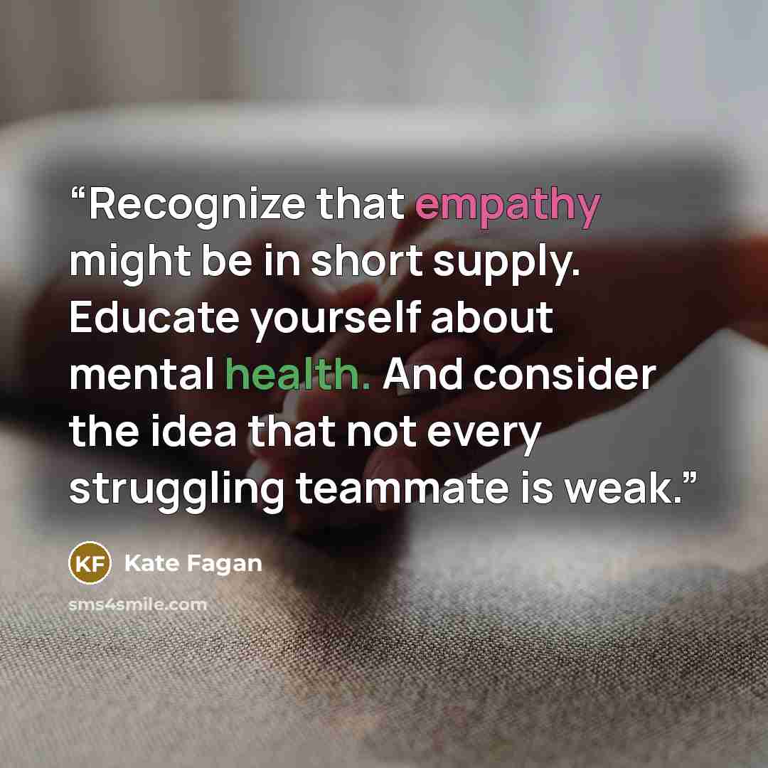 “Recognize that empathy might be in short supply. Educate yourself about mental health. And consider the idea that not every struggling teammate is weak.” quote by Kate Fagan