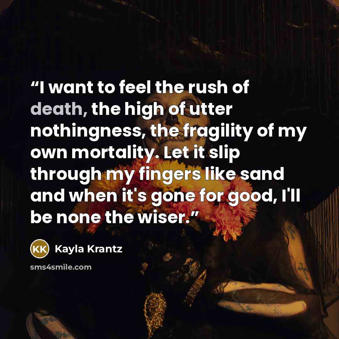 “I want to feel the rush of death, the high of utter nothingness, the fragility of my own mortality. Let it slip through my fingers like sand and when it's gone for good, I'll be none the wiser.” quote by Kayla Krantz