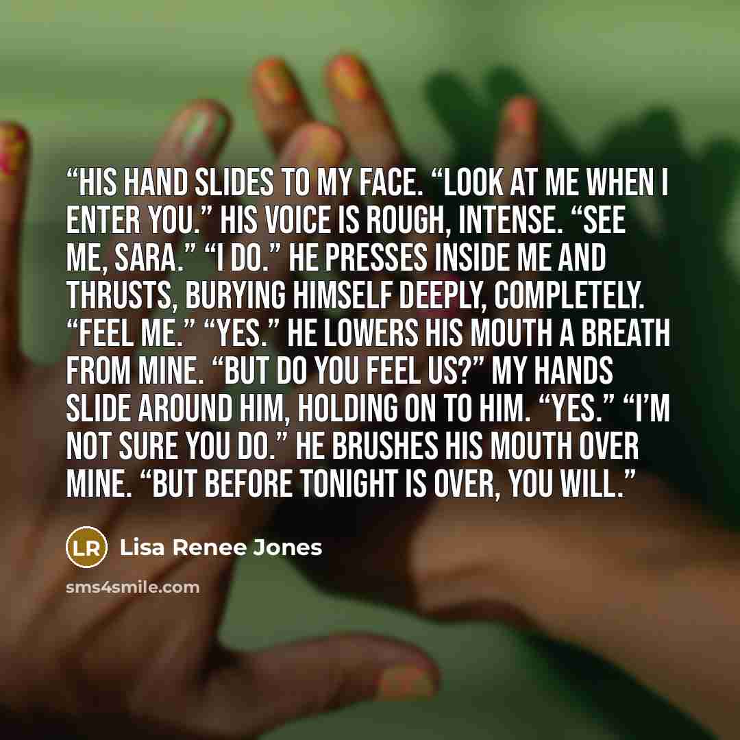 “His hand slides to my face. “Look at me when I enter you.” His voice is rough, intense. “See me, Sara.” “I do.” He presses inside me and thrusts, burying himself deeply, completely. “Feel me.” “Yes.” He lowers his mouth a breath from mine. “But do you feel us?” My hands slide around him, holding…” quote by Lisa Renee Jones