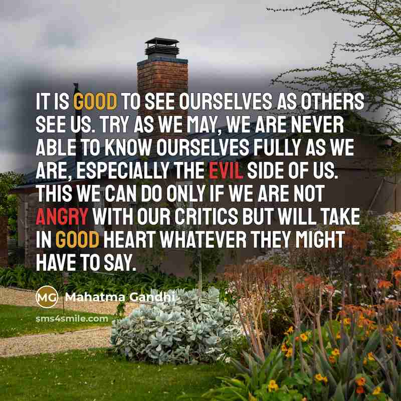 “It is good to see ourselves as others see us. Try as we may, we are never able to know ourselves fully as we are, especially the evil side of us. This we can do only if we are not angry with our critics but will take in good heart whatever they might have to say.” quote by Mahatma Gandhi