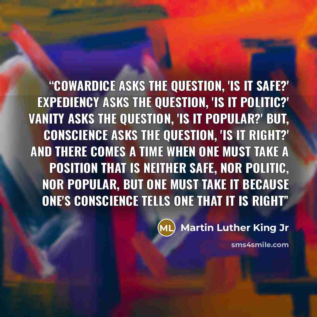 “Cowardice asks the question, 'Is it safe?' Expediency asks the question, 'Is it politic?' Vanity asks the question, 'Is it popular?' But, conscience asks the question, 'Is it right?' And there comes a time when one must take a position that is neither safe, nor politic, nor popular, but one must…” quote by Martin Luther King Jr