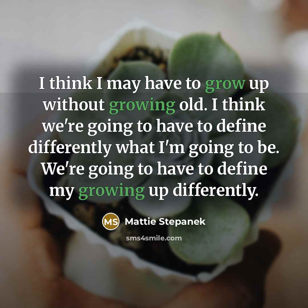 “I think I may have to grow up without growing old. I think we're going to have to define differently what I'm going to be. We're going to have to define my growing up differently.” quote by Mattie Stepanek