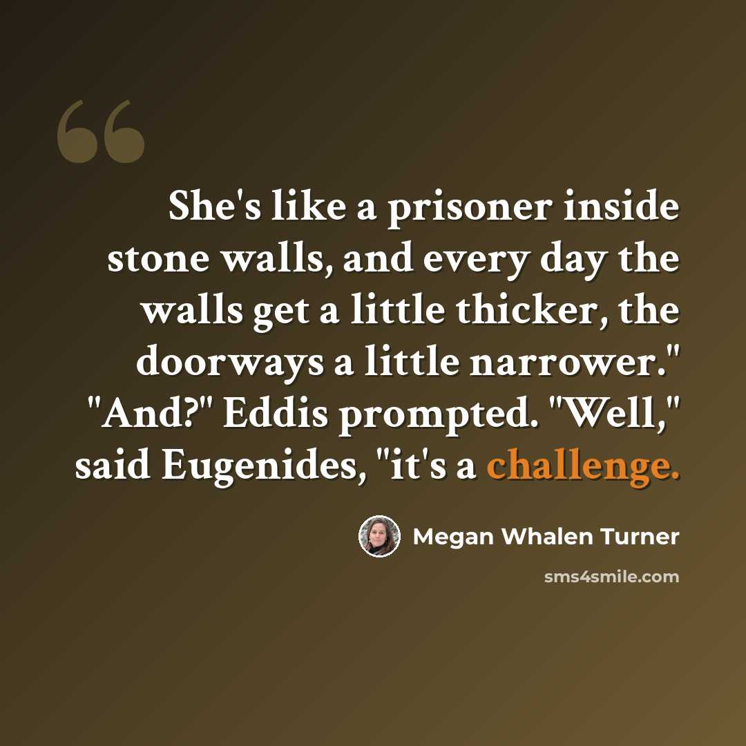 “She's like a prisoner inside stone walls, and every day the walls get a little thicker, the doorways a little narrower." "And?" Eddis prompted. "Well," said Eugenides, "it's a challenge.” quote by Megan Whalen Turner