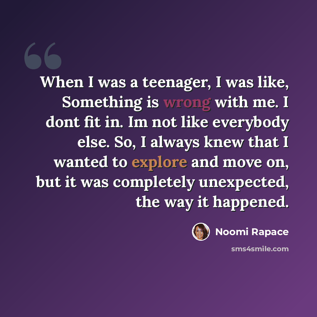 “When I was a teenager, I was like, Something is wrong with me. I dont fit in. Im not like everybody else. So, I always knew that I wanted to explore and move on, but it was completely unexpected, the way it happened.” quote by Noomi Rapace