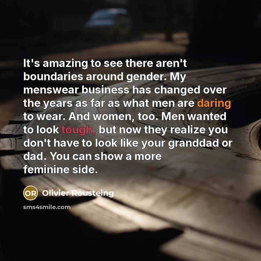 “It's amazing to see there aren't boundaries around gender. My menswear business has changed over the years as far as what men are daring to wear. And women, too. Men wanted to look tough, but now they realize you don't have to look like your granddad or dad. You can show a more feminine side.” quote by Olivier Rousteing