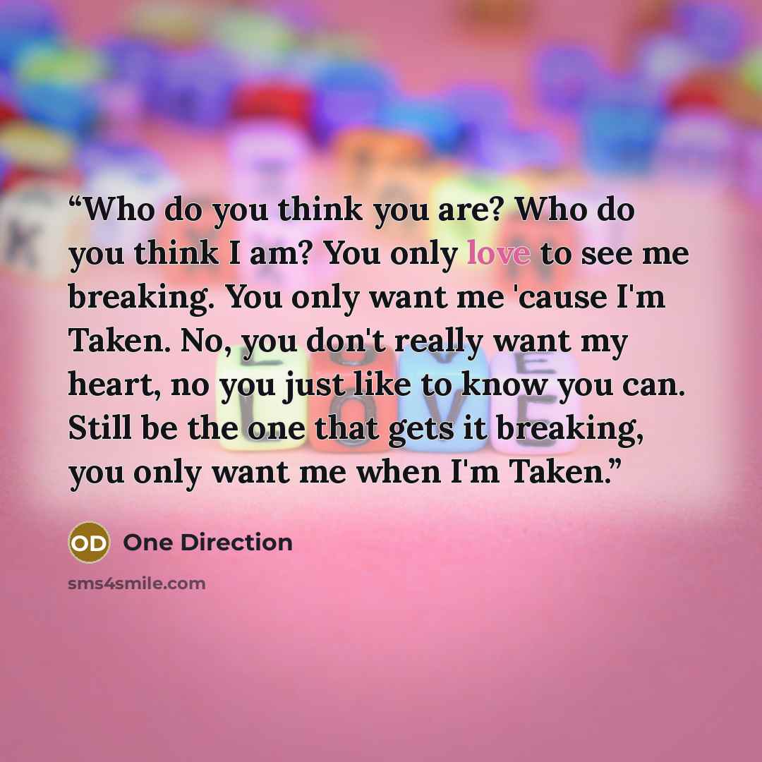 “Who do you think you are? Who do you think I am? You only love to see me breaking. You only want me 'cause I'm Taken. No, you don't really want my heart, no you just like to know you can. Still be the one that gets it breaking, you only want me when I'm Taken.” quote by One Direction