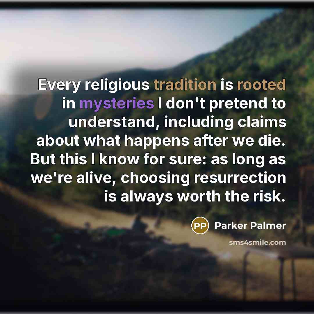 “Every religious tradition is rooted in mysteries I don't pretend to understand, including claims about what happens after we die. But this I know for sure: as long as we're alive, choosing resurrection is always worth the risk.” quote by Parker Palmer