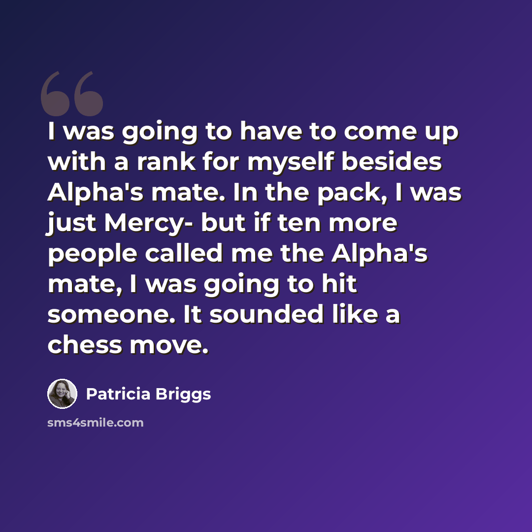 “I was going to have to come up with a rank for myself besides Alpha's mate. In the pack, I was just Mercy- but if ten more people called me the Alpha's mate, I was going to hit someone. It sounded like a chess move.” quote by Patricia Briggs