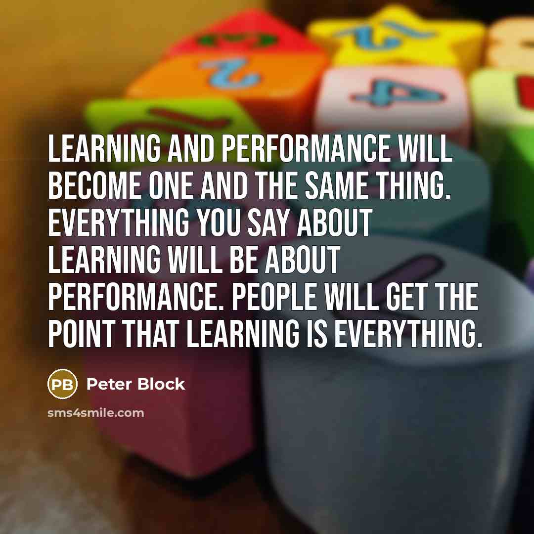 “Learning and performance will become one and the same thing. Everything you say about learning will be about performance. People will get the point that learning is everything.” quote by Peter Block