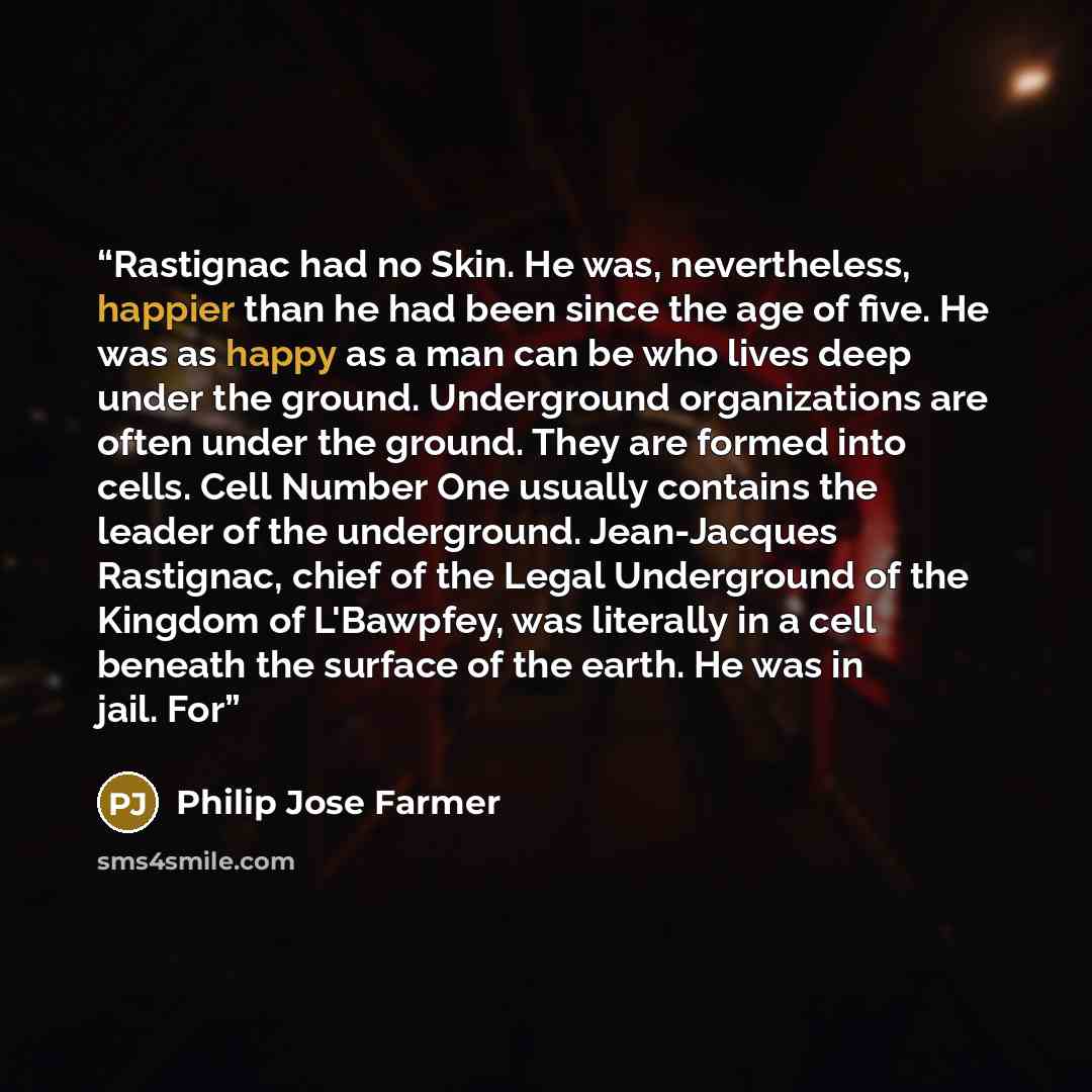 “Rastignac had no Skin. He was, nevertheless, happier than he had been since the age of five. He was as happy as a man can be who lives deep under the ground. Underground organizations are often under the ground. They are formed into cells. Cell Number One usually contains the leader of the…” quote by Philip José Farmer
