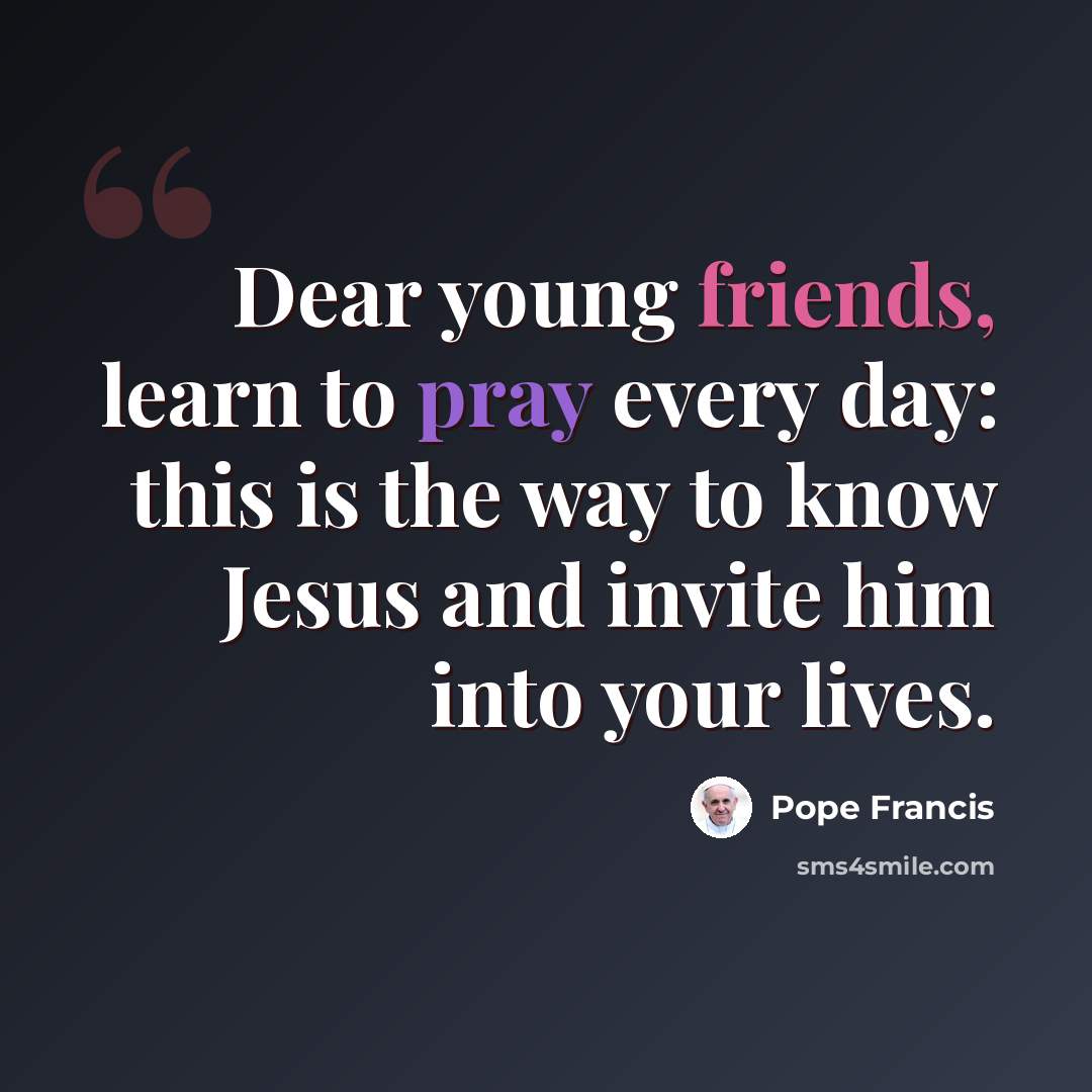 “Dear young friends, learn to pray every day: this is the way to know Jesus and invite him into your lives.” quote by Pope Francis