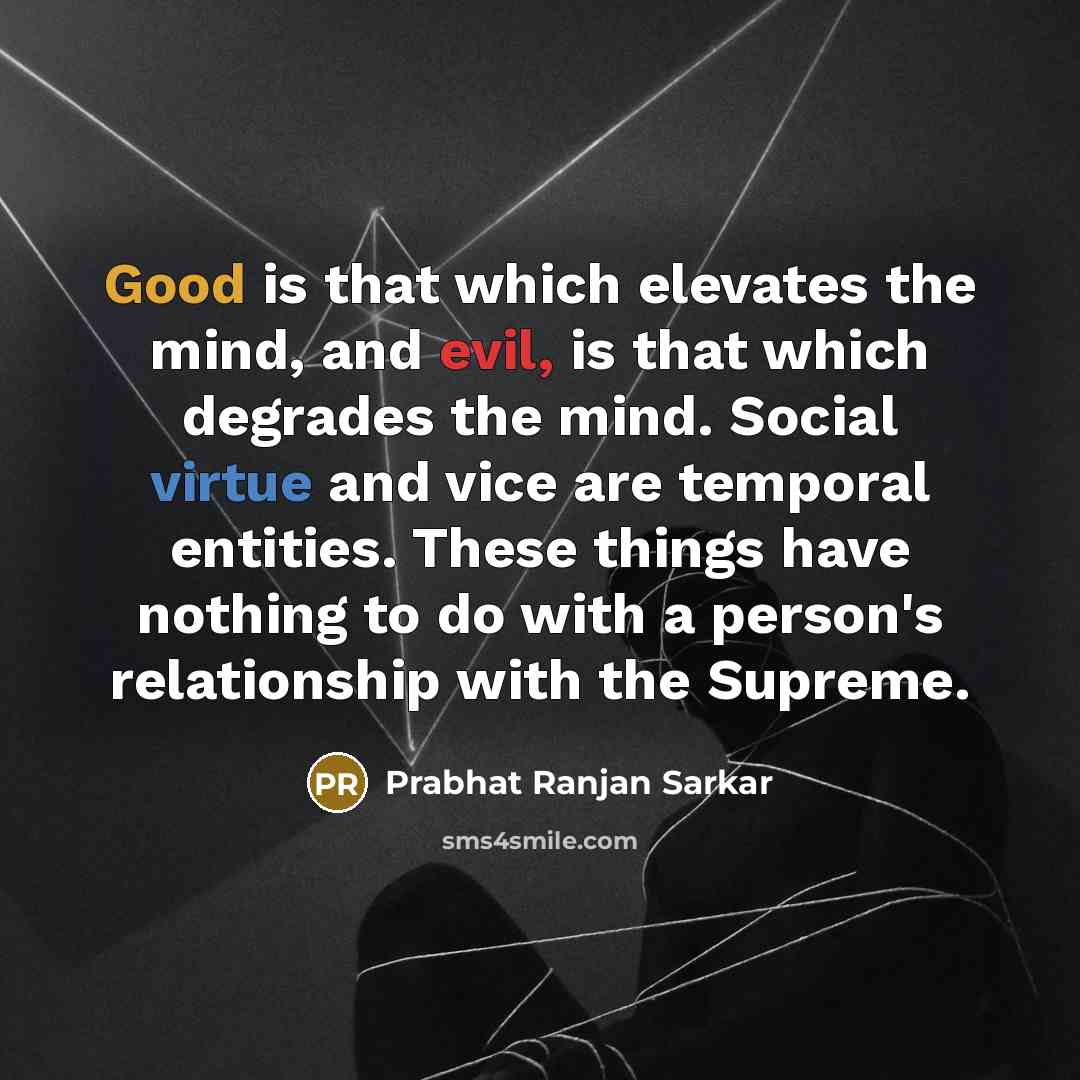 “Good is that which elevates the mind, and evil, is that which degrades the mind. Social virtue and vice are temporal entities. These things have nothing to do with a person's relationship with the Supreme.” quote by Prabhat Ranjan Sarkar