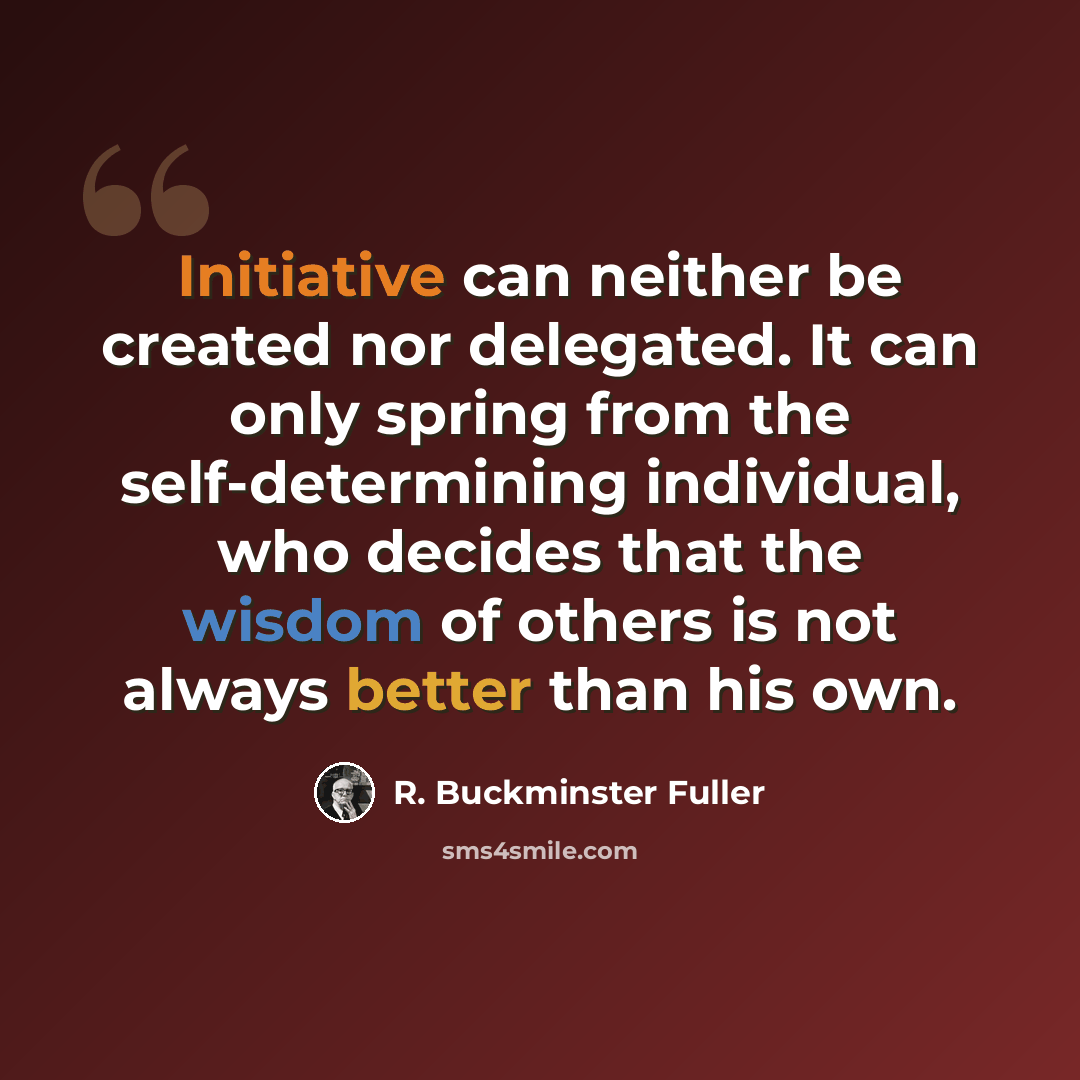 “Initiative can neither be created nor delegated. It can only spring from the self-determining individual, who decides that the wisdom of others is not always better than his own.” quote by R. Buckminster Fuller